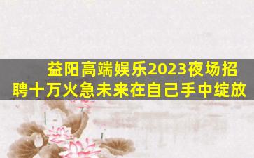 益阳高端娱乐2023夜场招聘十万火急未来在自己手中绽放